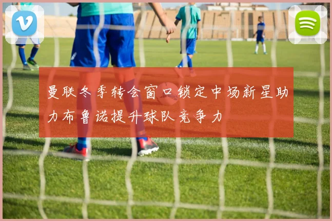 曼联冬季转会窗口锁定中场新星助力布鲁诺提升球队竞争力