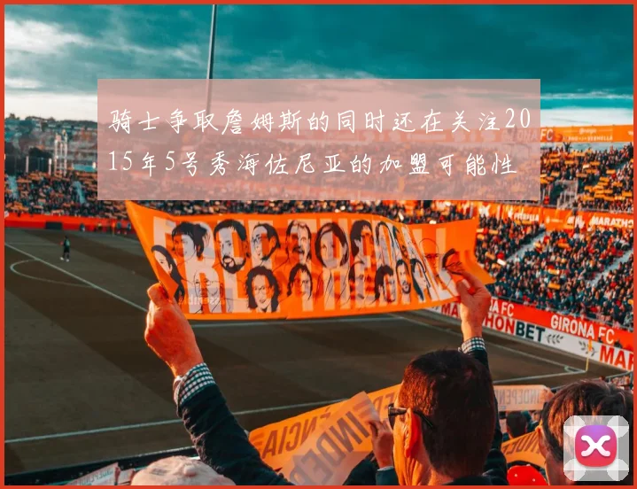 骑士争取詹姆斯的同时还在关注2015年5号秀海佐尼亚的加盟可能性