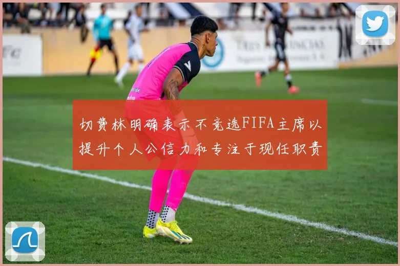 切费林明确表示不竞选FIFA主席以提升个人公信力和专注于现任职责