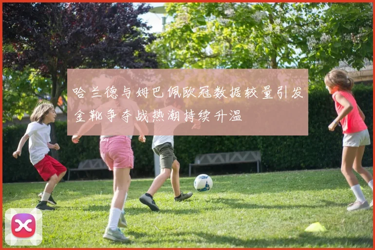 哈兰德与姆巴佩欧冠数据较量引发金靴争夺战热潮持续升温