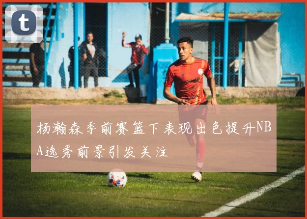 杨瀚森季前赛篮下表现出色提升NBA选秀前景引发关注